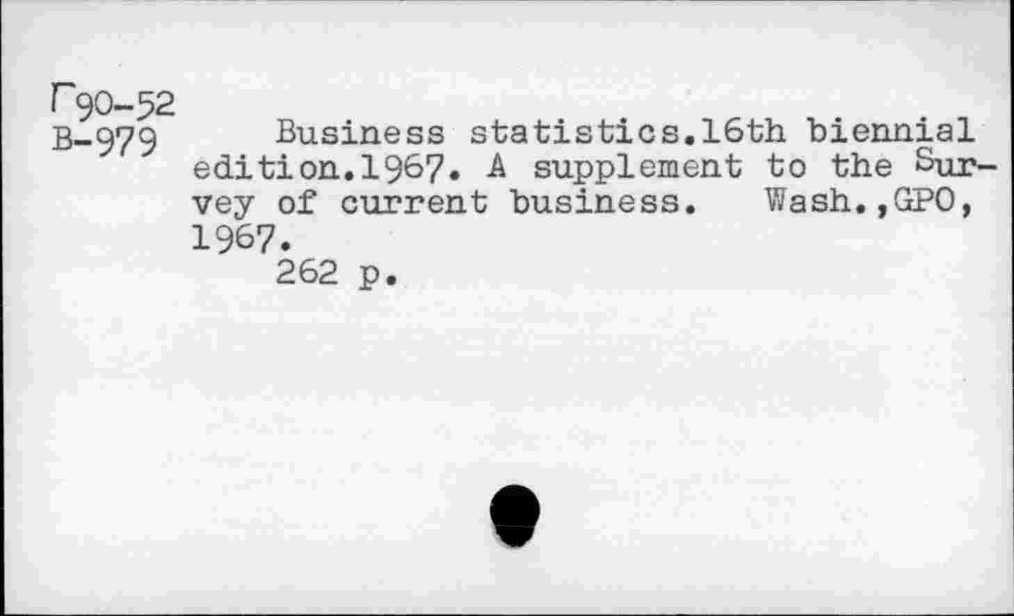 ﻿r 90-52
B-979 Business statistics.16th biennial edition.19&7» A supplement to the Survey of current business. Wash.,GPO, 1967.
262 p.